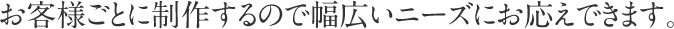 お客様ごとに制作するので幅広いニーズにお応えできます。