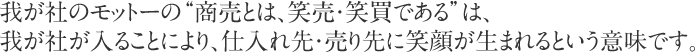 我が社のモットーの“商売とは、笑売・笑買である”は、我が社が入ることにより、仕入れ先・売り先に笑顔が生まれるという意味です。